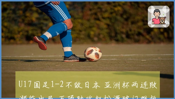 U17国足1-2不敌日本 亚洲杯两连败濒临出局 万项助攻赵松源破门难救主