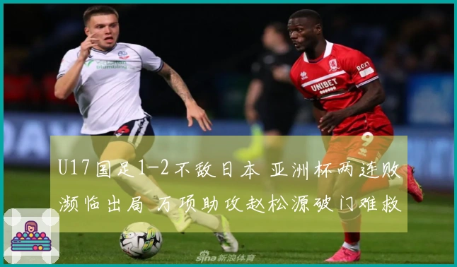 U17国足1-2不敌日本 亚洲杯两连败濒临出局 万项助攻赵松源破门难救主